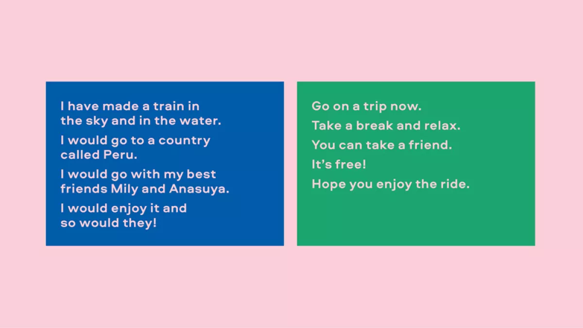 Image of text. On the left it reads: "I have made a train in the sky and in the water. I would go to a country called Peru. I would go with my best friends Mily and Anasuya. I would enjoy it and so would they!" On the right it reads: "Go on a trip now. Take a break and relax. It's free! Hope you enjoy the ride."