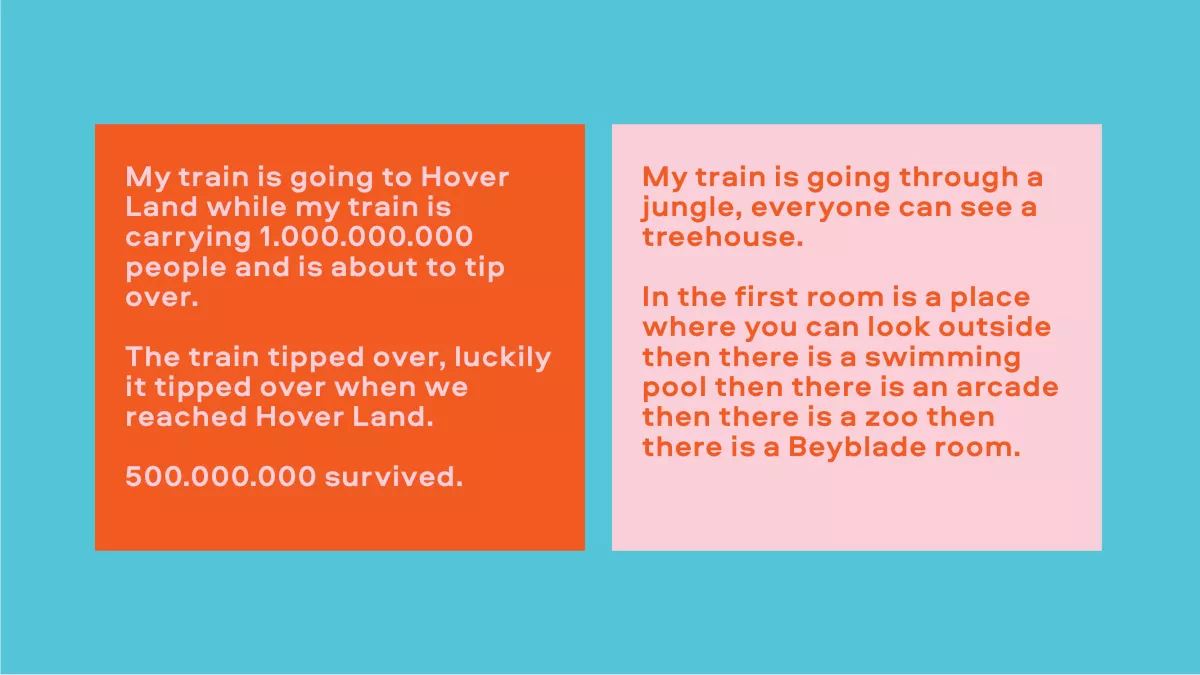 Image of text. Left reads "My train is going to Hover Land while my train is carrying 1,000,000,000 people and is about to tip over. The train tipped over, luckily it tipped over when it reached Hover Land. 500,000,000 survived." Right side reads "my train is going through a jungle, everyone can see a treehouse. In the first room is a place where you can look outside then there is a swimming pool then there is an arcade then there is a zoo then there is a Bayblade room."