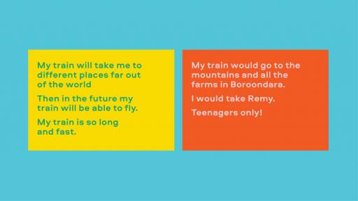 Image with text. On the left it reads: "My train will take me to different places far out of the world, then in the future my train will be able to fly. My train is so long and fast." On the right it reads: " My train would go to the mountains and all the farms in Boroondara. I would take Remy. Teenagers only!"
