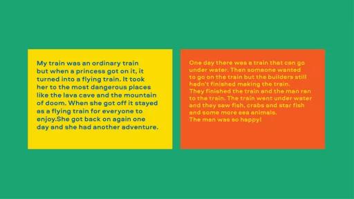 Image of text. Left reads "my train was an ordinary train but when a princess got on it, it turned into a flying train. It took her to the most dangerous places like the lava cave and the mountain of doom." Right reads "One day there was a train that can go underwater. Then someone wanted to go on the train but the builders still hadn't finished making the train. They finished the train and the man ran to the train. The train went under water and they saw fish, crabs and star fish and some more sea animals.